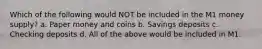 Which of the following would NOT be included in the M1 money supply? a. Paper money and coins b. Savings deposits c. Checking deposits d. All of the above would be included in M1.