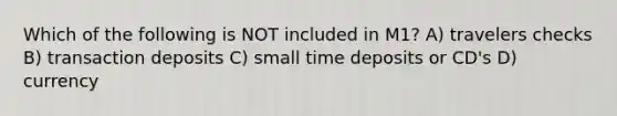 Which of the following is NOT included in M1? A) travelers checks B) transaction deposits C) small time deposits or CD's D) currency