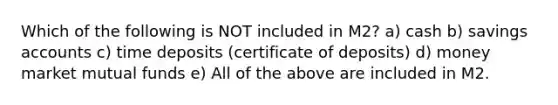 Which of the following is NOT included in M2? a) cash b) savings accounts c) time deposits (certificate of deposits) d) money market mutual funds e) All of the above are included in M2.
