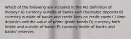 Which of the following are included in the M2 definition of money? A) currency outside of banks and checkable deposits B) currency outside of banks and credit lines on credit cards C) time deposits and the value of prime grade bonds D) currency both inside and outside of banks E) currency inside of banks and banks' reserves