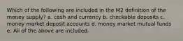 Which of the following are included in the M2 definition of the money supply? a. cash and currency b. checkable deposits c. money market deposit accounts d. money market mutual funds e. All of the above are included.