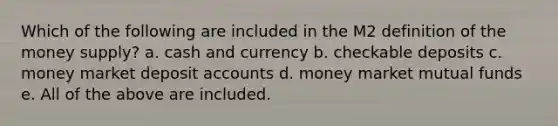 Which of the following are included in the M2 definition of the money supply? a. cash and currency b. checkable deposits c. money market deposit accounts d. money market mutual funds e. All of the above are included.