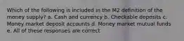 Which of the following is included in the M2 definition of the money supply? a. Cash and currency b. Checkable deposits c. Money market deposit accounts d. Money market mutual funds e. All of these responses are correct