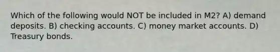 Which of the following would NOT be included in M2? A) demand deposits. B) checking accounts. C) money market accounts. D) Treasury bonds.