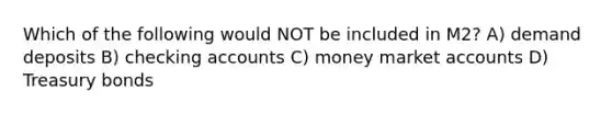 Which of the following would NOT be included in M2? A) demand deposits B) checking accounts C) money market accounts D) Treasury bonds