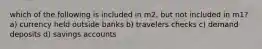 which of the following is included in m2, but not included in m1? a) currency held outside banks b) travelers checks c) demand deposits d) savings accounts