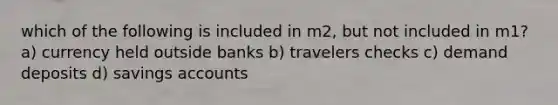 which of the following is included in m2, but not included in m1? a) currency held outside banks b) travelers checks c) demand deposits d) savings accounts