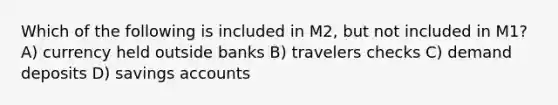 Which of the following is included in M2, but not included in M1? A) currency held outside banks B) travelers checks C) demand deposits D) savings accounts