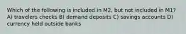 Which of the following is included in M2, but not included in M1? A) travelers checks B) demand deposits C) savings accounts D) currency held outside banks