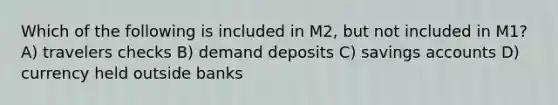 Which of the following is included in M2, but not included in M1? A) travelers checks B) demand deposits C) savings accounts D) currency held outside banks