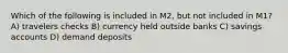 Which of the following is included in M2, but not included in M1? A) travelers checks B) currency held outside banks C) savings accounts D) demand deposits