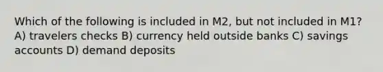 Which of the following is included in M2, but not included in M1? A) travelers checks B) currency held outside banks C) savings accounts D) demand deposits