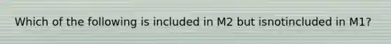 Which of the following is included in M2 but isnotincluded in M1?