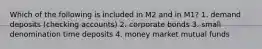 Which of the following is included in M2 and in M1? 1. demand deposits (checking accounts) 2. corporate bonds 3. small denomination time deposits 4. money market mutual funds