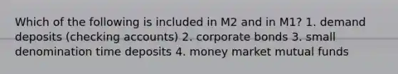 Which of the following is included in M2 and in M1? 1. demand deposits (checking accounts) 2. corporate bonds 3. small denomination time deposits 4. money market mutual funds