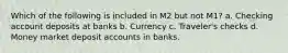 Which of the following is included in M2 but not M1? a. Checking account deposits at banks b. Currency c. Traveler's checks d. Money market deposit accounts in banks.