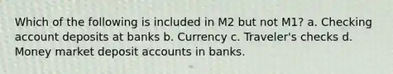 Which of the following is included in M2 but not M1? a. Checking account deposits at banks b. Currency c. Traveler's checks d. Money market deposit accounts in banks.