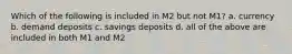 Which of the following is included in M2 but not M1? a. currency b. demand deposits c. savings deposits d. all of the above are included in both M1 and M2