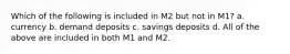 Which of the following is included in M2 but not in M1? a. currency b. demand deposits c. savings deposits d. All of the above are included in both M1 and M2.