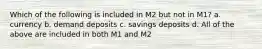 Which of the following is included in M2 but not in M1? a. currency b. demand deposits c. savings deposits d. All of the above are included in both M1 and M2