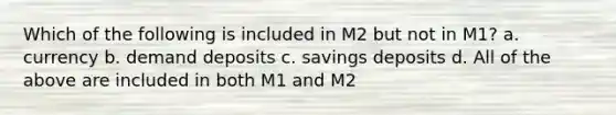 Which of the following is included in M2 but not in M1? a. currency b. demand deposits c. savings deposits d. All of the above are included in both M1 and M2