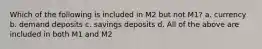 Which of the following is included in M2 but not M1? a. currency b. demand deposits c. savings deposits d. All of the above are included in both M1 and M2