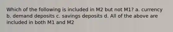 Which of the following is included in M2 but not M1? a. currency b. demand deposits c. savings deposits d. All of the above are included in both M1 and M2