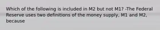 Which of the following is included in M2 but not​ M1? -The Federal Reserve uses two definitions of the money​ supply, M1 and​ M2, because