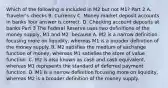 Which of the following is included in M2 but not​ M1? Part 2 A. ​Traveler's checks B. Currency C. Money market deposit accounts in banks Your answer is correct. D. Checking account deposits at banks Part 3 The Federal Reserve uses two definitions of the money​ supply, M1 and​ M2, because A. M2 is a narrow definition focusing more on​ liquidity, whereas M1 is a broader definition of the money supply. B. M2 satisfies the medium of exchange function of​ money, whereas M1 satisfies the store of value function. C. M2 is also known as cash and cash​ equivalent, whereas M1 represents the standard of deferred payment function. D. M1 is a narrow definition focusing more on​ liquidity, whereas M2 is a broader definition of the money supply.