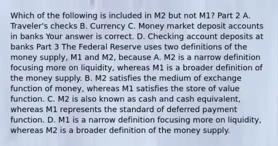 Which of the following is included in M2 but not​ M1? Part 2 A. ​Traveler's checks B. Currency C. Money market deposit accounts in banks Your answer is correct. D. Checking account deposits at banks Part 3 The Federal Reserve uses two definitions of the money​ supply, M1 and​ M2, because A. M2 is a narrow definition focusing more on​ liquidity, whereas M1 is a broader definition of the money supply. B. M2 satisfies the medium of exchange function of​ money, whereas M1 satisfies the store of value function. C. M2 is also known as cash and cash​ equivalent, whereas M1 represents the standard of deferred payment function. D. M1 is a narrow definition focusing more on​ liquidity, whereas M2 is a broader definition of the money supply.