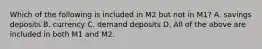 Which of the following is included in M2 but not in M1? A. savings deposits B. currency C. demand deposits D. All of the above are included in both M1 and M2.