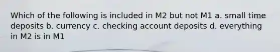 Which of the following is included in M2 but not M1 a. small time deposits b. currency c. checking account deposits d. everything in M2 is in M1