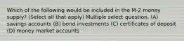 Which of the following would be included in the M-2 money supply? (Select all that apply) Multiple select question. (A) savings accounts (B) bond investments (C) certificates of deposit (D) money market accounts