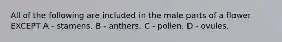 All of the following are included in the male parts of a flower EXCEPT A - stamens. B - anthers. C - pollen. D - ovules.