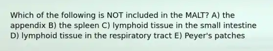 Which of the following is NOT included in the MALT? A) the appendix B) the spleen C) lymphoid tissue in the small intestine D) lymphoid tissue in the respiratory tract E) Peyer's patches