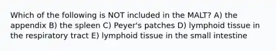 Which of the following is NOT included in the MALT? A) the appendix B) the spleen C) Peyer's patches D) lymphoid tissue in the respiratory tract E) lymphoid tissue in the small intestine