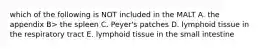 which of the following is NOT included in the MALT A. the appendix B> the spleen C. Peyer's patches D. lymphoid tissue in the respiratory tract E. lymphoid tissue in the small intestine