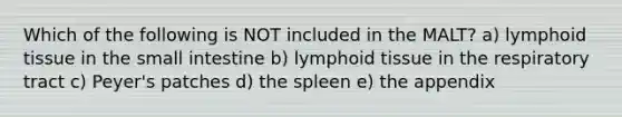 Which of the following is NOT included in the MALT? a) lymphoid tissue in the small intestine b) lymphoid tissue in the respiratory tract c) Peyer's patches d) the spleen e) the appendix