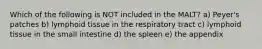 Which of the following is NOT included in the MALT? a) Peyer's patches b) lymphoid tissue in the respiratory tract c) lymphoid tissue in the small intestine d) the spleen e) the appendix