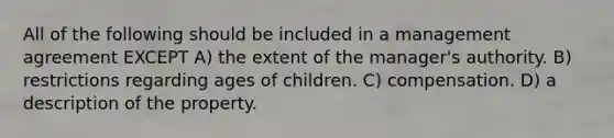 All of the following should be included in a management agreement EXCEPT A) the extent of the manager's authority. B) restrictions regarding ages of children. C) compensation. D) a description of the property.