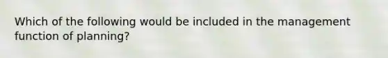 Which of the following would be included in the management function of planning?