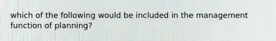 which of the following would be included in the management function of planning?