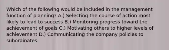 Which of the following would be included in the management function of planning? A.) Selecting the course of action most likely to lead to success B.) Monitoring progress toward the achievement of goals C.) Motivating others to higher levels of achievement D.) Communicating the company policies to subordinates