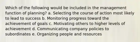 Which of the following would be included in the management function of planning? a. Selecting the course of action most likely to lead to success b. Monitoring progress toward the achievement of goals c. Motivating others to higher levels of achievement d. Communicating company policies to subordinates e. Organizing people and resources