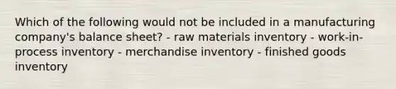 Which of the following would not be included in a manufacturing company's balance sheet? - raw materials inventory - work-in-process inventory - merchandise inventory - finished goods inventory