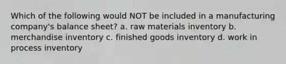 Which of the following would NOT be included in a manufacturing company's balance sheet? a. raw materials inventory b. merchandise inventory c. finished goods inventory d. work in process inventory