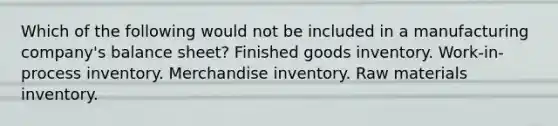 Which of the following would not be included in a manufacturing company's balance sheet? Finished goods inventory. Work-in-process inventory. Merchandise inventory. Raw materials inventory.