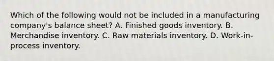 Which of the following would not be included in a manufacturing company's balance sheet? A. Finished goods inventory. B. Merchandise inventory. C. Raw materials inventory. D. Work-in-process inventory.