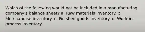 Which of the following would not be included in a manufacturing company's balance sheet? a. Raw materials inventory. b. Merchandise inventory. c. Finished goods inventory. d. Work-in-process inventory.