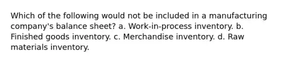 Which of the following would not be included in a manufacturing company's balance sheet? a. Work-in-process inventory. b. Finished goods inventory. c. Merchandise inventory. d. Raw materials inventory.